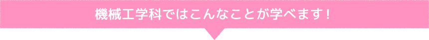 機械工学科ではこんなことが学べます！