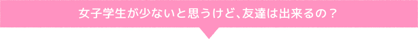 女子学生が少ないと思うけど、友達は出来るの？