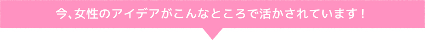 今、女性のアイデアがこんなところで活かされています！