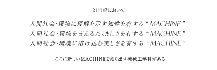 21世紀において、人間社会・環境に理解を示す知性を有するmachine／人間社会・環境を支えるたくましさを有するmachine／人間社会・環境に溶け込む美しさを有するmachine　ここに新しいmachineを創り出す機械工学科がある