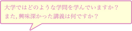 大学ではどのような学問を学んでいますか？また，興味深かった講義は何ですか？